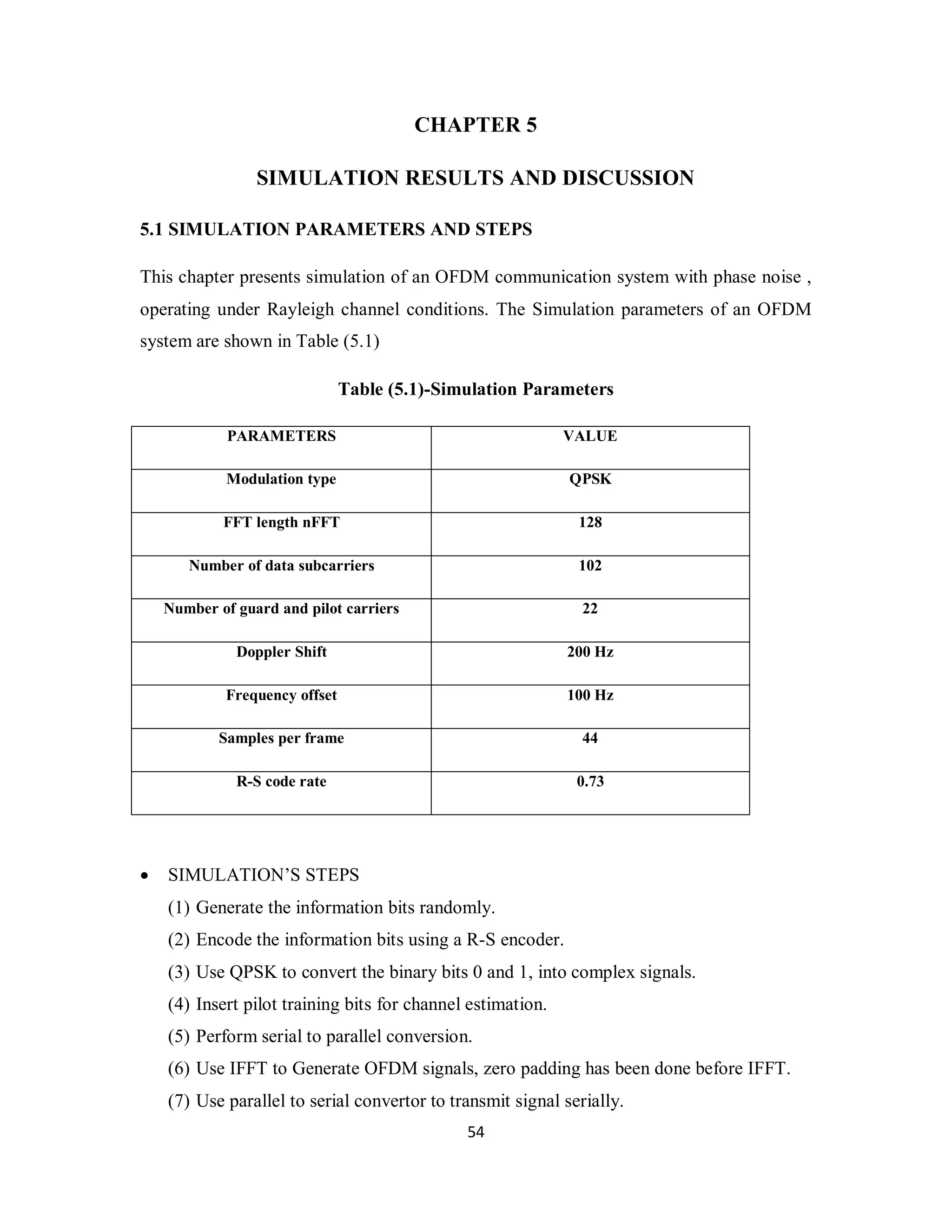 CHAPTER 5 
SIMULATION RESULTS AND DISCUSSION 
5.1 SIMULATION PARAMETERS AND STEPS 
This chapter presents simulation of an OFDM communication system with phase noise , 
operating under Rayleigh channel conditions. The Simulation parameters of an OFDM 
system are shown in Table (5.1) 
Table (5.1)-Simulation Parameters 
PARAMETERS VALUE 
Modulation type QPSK 
FFT length nFFT 128 
Number of data subcarriers 102 
Number of guard and pilot carriers 22 
Doppler Shift 200 Hz 
Frequency offset 100 Hz 
Samples per frame 44 
R-S code rate 0.73 
5 4 
 SIMULATION’S STEPS 
(1) Generate the information bits randomly. 
(2) Encode the information bits using a R-S encoder. 
(3) Use QPSK to convert the binary bits 0 and 1, into complex signals. 
(4) Insert pilot training bits for channel estimation. 
(5) Perform serial to parallel conversion. 
(6) Use IFFT to Generate OFDM signals, zero padding has been done before IFFT. 
(7) Use parallel to serial convertor to transmit signal serially. 
 