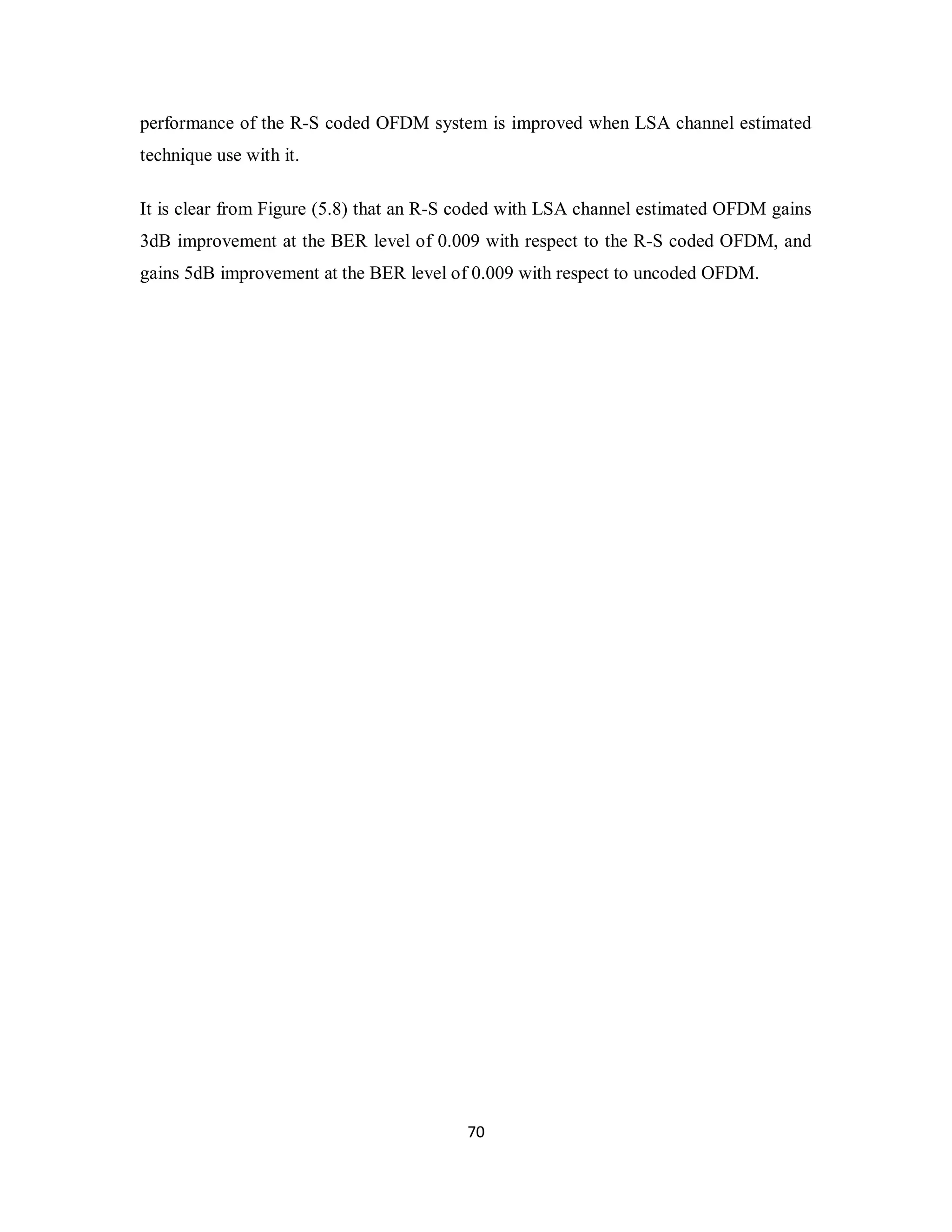 performance of the R-S coded OFDM system is improved when LSA channel estimated 
technique use with it. 
It is clear from Figure (5.8) that an R-S coded with LSA channel estimated OFDM gains 
3dB improvement at the BER level of 0.009 with respect to the R-S coded OFDM, and 
gains 5dB improvement at the BER level of 0.009 with respect to uncoded OFDM. 
7 0 
 