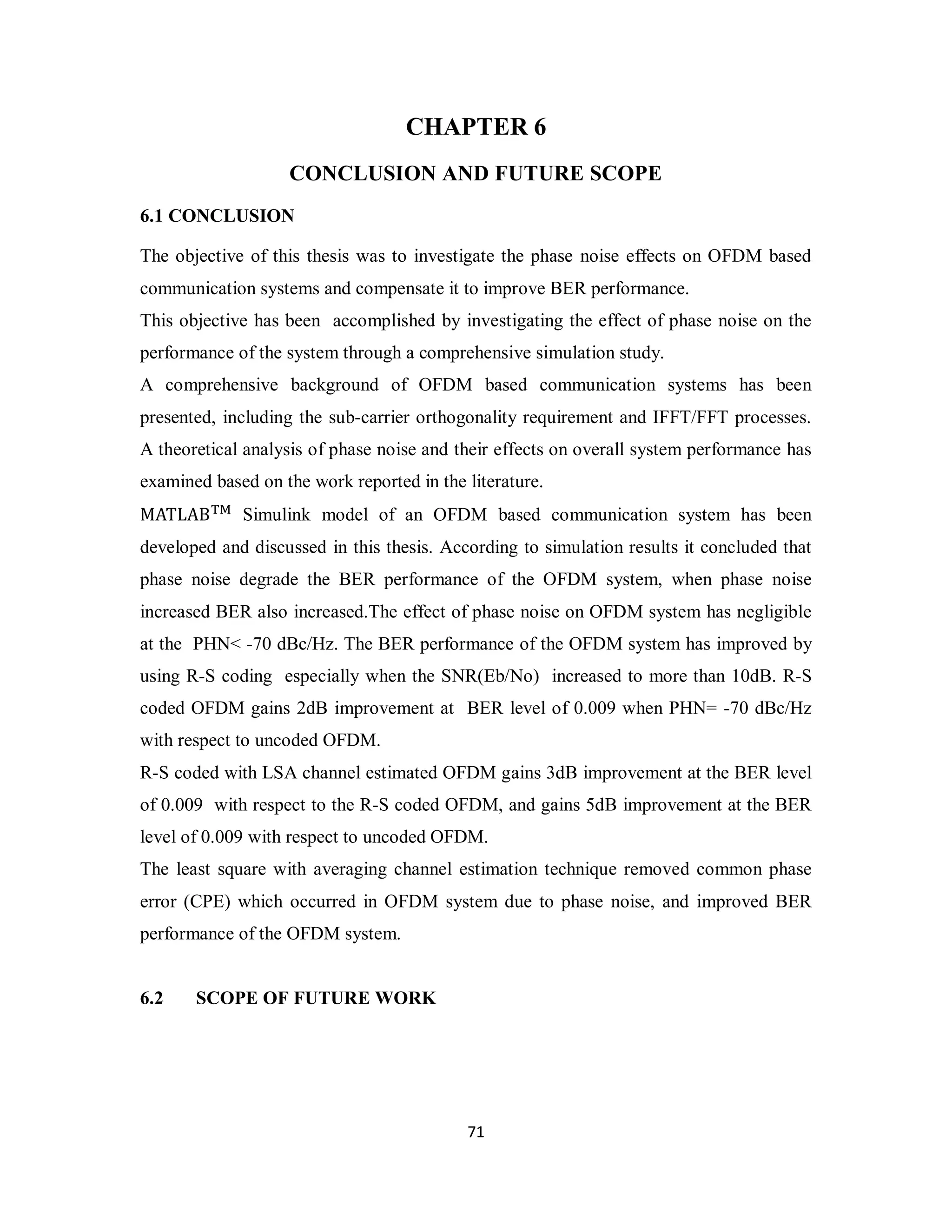 CHAPTER 6 
CONCLUSION AND FUTURE SCOPE 
6.1 CONCLUSION 
The objective of this thesis was to investigate the phase noise effects on OFDM based 
communication systems and compensate it to improve BER performance. 
This objective has been accomplished by investigating the effect of phase noise on the 
performance of the system through a comprehensive simulation study. 
A comprehensive background of OFDM based communication systems has been 
presented, including the sub-carrier orthogonality requirement and IFFT/FFT processes. 
A theoretical analysis of phase noise and their effects on overall system performance has 
examined based on the work reported in the literature. 
MATLAB୘୑ Simulink model of an OFDM based communication system has been 
developed and discussed in this thesis. According to simulation results it concluded that 
phase noise degrade the BER performance of the OFDM system, when phase noise 
increased BER also increased.The effect of phase noise on OFDM system has negligible 
at the PHN< -70 dBc/Hz. The BER performance of the OFDM system has improved by 
using R-S coding especially when the SNR(Eb/No) increased to more than 10dB. R-S 
coded OFDM gains 2dB improvement at BER level of 0.009 when PHN= -70 dBc/Hz 
with respect to uncoded OFDM. 
R-S coded with LSA channel estimated OFDM gains 3dB improvement at the BER level 
of 0.009 with respect to the R-S coded OFDM, and gains 5dB improvement at the BER 
level of 0.009 with respect to uncoded OFDM. 
The least square with averaging channel estimation technique removed common phase 
error (CPE) which occurred in OFDM system due to phase noise, and improved BER 
performance of the OFDM system. 
7 1 
6.2 SCOPE OF FUTURE WORK 
 