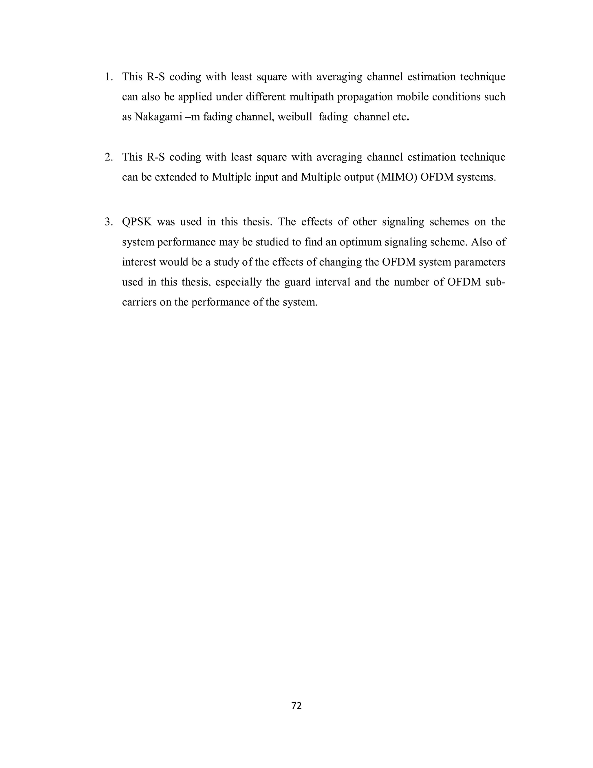 1. This R-S coding with least square with averaging channel estimation technique 
can also be applied under different multipath propagation mobile conditions such 
as Nakagami –m fading channel, weibull fading channel etc. 
2. This R-S coding with least square with averaging channel estimation technique 
can be extended to Multiple input and Multiple output (MIMO) OFDM systems. 
3. QPSK was used in this thesis. The effects of other signaling schemes on the 
system performance may be studied to find an optimum signaling scheme. Also of 
interest would be a study of the effects of changing the OFDM system parameters 
used in this thesis, especially the guard interval and the number of OFDM sub-carriers 
on the performance of the system. 
7 2 
 