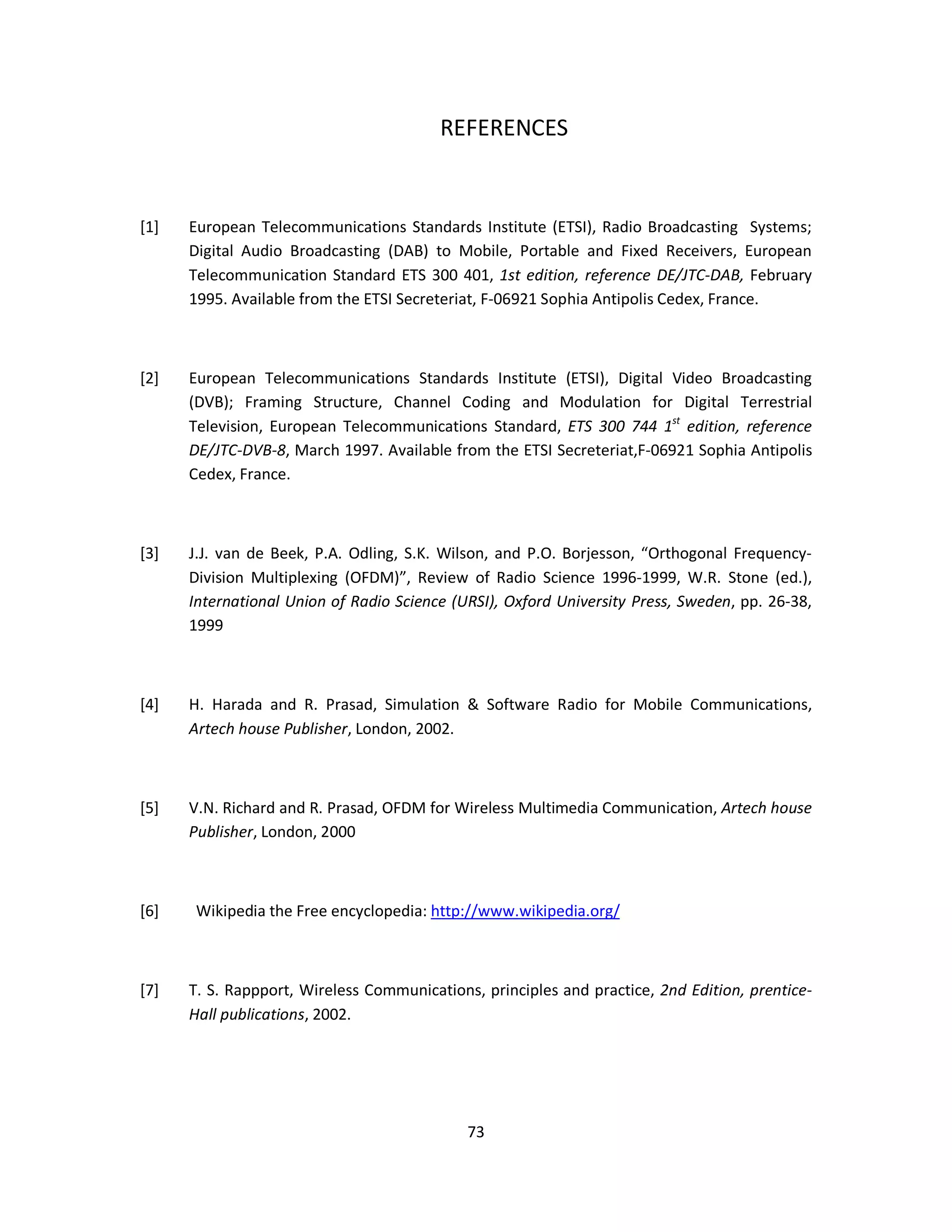 REFERENCES 
[1] European Telecommunications Standards Institute (ETSI), Radio Broadcasting Systems; 
Digital Audio Broadcasting (DAB) to Mobile, Portable and Fixed Receivers, European 
Telecommunication Standard ETS 300 401, 1st edition, reference DE/JTC-DAB, February 
1995. Available from the ETSI Secreteriat, F-06921 Sophia Antipolis Cedex, France. 
[2] European Telecommunications Standards Institute (ETSI), Digital Video Broadcasting 
(DVB); Framing Structure, Channel Coding and Modulation for Digital Terrestrial 
Television, European Telecommunications Standard, ETS 300 744 1st edition, reference 
DE/JTC-DVB-8, March 1997. Available from the ETSI Secreteriat,F-06921 Sophia Antipolis 
Cedex, France. 
[3] J.J. van de Beek, P.A. Odling, S.K. Wilson, and P.O. Borjesson, “Orthogonal Frequency- 
Division Multiplexing (OFDM)”, Review of Radio Science 1996-1999, W.R. Stone (ed.), 
International Union of Radio Science (URSI), Oxford University Press, Sweden, pp. 26-38, 
1999 
[4] H. Harada and R. Prasad, Simulation & Software Radio for Mobile Communications, 
7 3 
Artech house Publisher, London, 2002. 
[5] V.N. Richard and R. Prasad, OFDM for Wireless Multimedia Communication, Artech house 
Publisher, London, 2000 
[6] Wikipedia the Free encyclopedia: http://www.wikipedia.org/ 
[7] T. S. Rappport, Wireless Communications, principles and practice, 2nd Edition, prentice- 
Hall publications, 2002. 
 