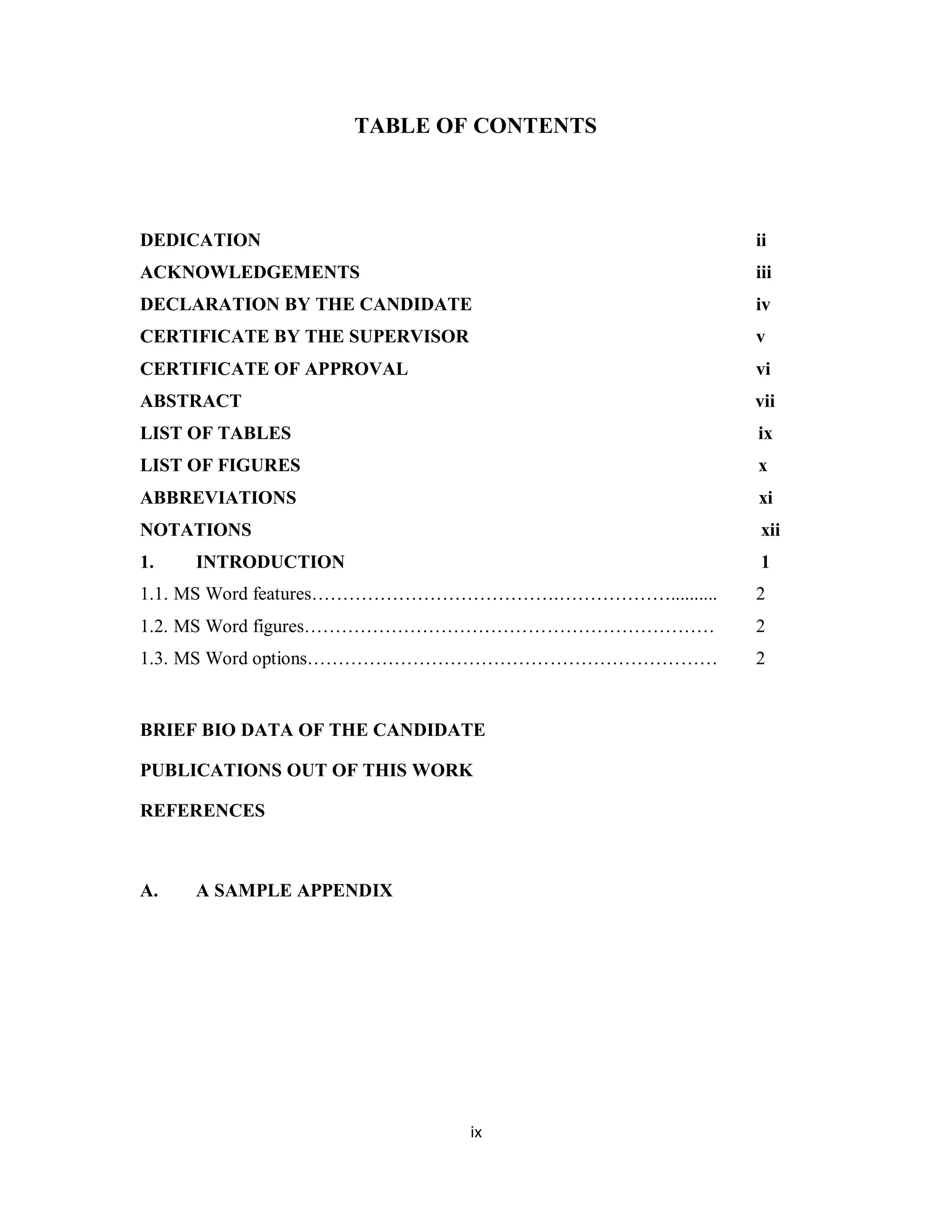TABLE OF CONTENTS 
DEDICATION ii 
ACKNOWLEDGEMENTS iii 
DECLARATION BY THE CANDIDATE iv 
CERTIFICATE BY THE SUPERVISOR v 
CERTIFICATE OF APPROVAL vi 
ABSTRACT vii 
LIST OF TABLES ix 
LIST OF FIGURES x 
ABBREVIATIONS xi 
NOTATIONS xii 
1. INTRODUCTION 1 
1.1. MS Word features………………………………….……………….......... 2 
1.2. MS Word figures………………………………………………………… 2 
1.3. MS Word options………………………………………………………… 2 
BRIEF BIO DATA OF THE CANDIDATE 
PUBLICATIONS OUT OF THIS WORK 
REFERENCES 
ix 
A. A SAMPLE APPENDIX 
 