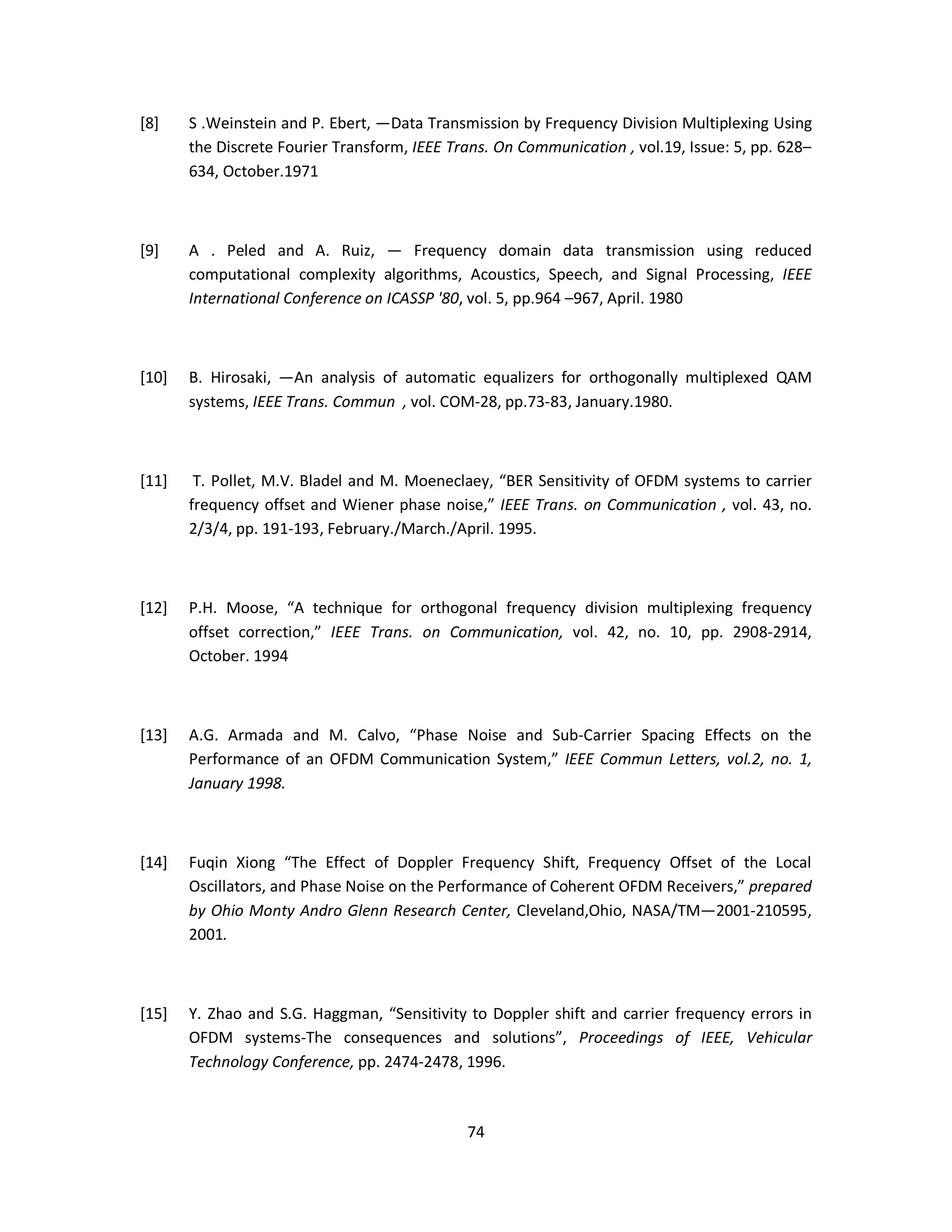 [8] S .Weinstein and P. Ebert, ―Data Transmission by Frequency Division Multiplexing Using 
the Discrete Fourier Transform, IEEE Trans. On Communication , vol.19, Issue: 5, pp. 628– 
634, October.1971 
[9] A . Peled and A. Ruiz, ― Frequency domain data transmission using reduced 
computational complexity algorithms, Acoustics, Speech, and Signal Processing, IEEE 
International Conference on ICASSP '80, vol. 5, pp.964 –967, April. 1980 
[10] B. Hirosaki, ―An analysis of automatic equalizers for orthogonally multiplexed QAM 
systems, IEEE Trans. Commun , vol. COM-28, pp.73-83, January.1980. 
[11] T. Pollet, M.V. Bladel and M. Moeneclaey, “BER Sensitivity of OFDM systems to carrier 
frequency offset and Wiener phase noise,” IEEE Trans. on Communication , vol. 43, no. 
2/3/4, pp. 191-193, February./March./April. 1995. 
[12] P.H. Moose, “A technique for orthogonal frequency division multiplexing frequency 
offset correction,” IEEE Trans. on Communication, vol. 42, no. 10, pp. 2908-2914, 
October. 1994 
[13] A.G. Armada and M. Calvo, “Phase Noise and Sub-Carrier Spacing Effects on the 
Performance of an OFDM Communication System,” IEEE Commun Letters, vol.2, no. 1, 
January 1998. 
[14] Fuqin Xiong “The Effect of Doppler Frequency Shift, Frequency Offset of the Local 
Oscillators, and Phase Noise on the Performance of Coherent OFDM Receivers,” prepared 
by Ohio Monty Andro Glenn Research Center, Cleveland,Ohio, NASA/TM—2001-210595, 
2001. 
[15] Y. Zhao and S.G. Haggman, “Sensitivity to Doppler shift and carrier frequency errors in 
OFDM systems-The consequences and solutions”, Proceedings of IEEE, Vehicular 
Technology Conference, pp. 2474-2478, 1996. 
7 4 
 