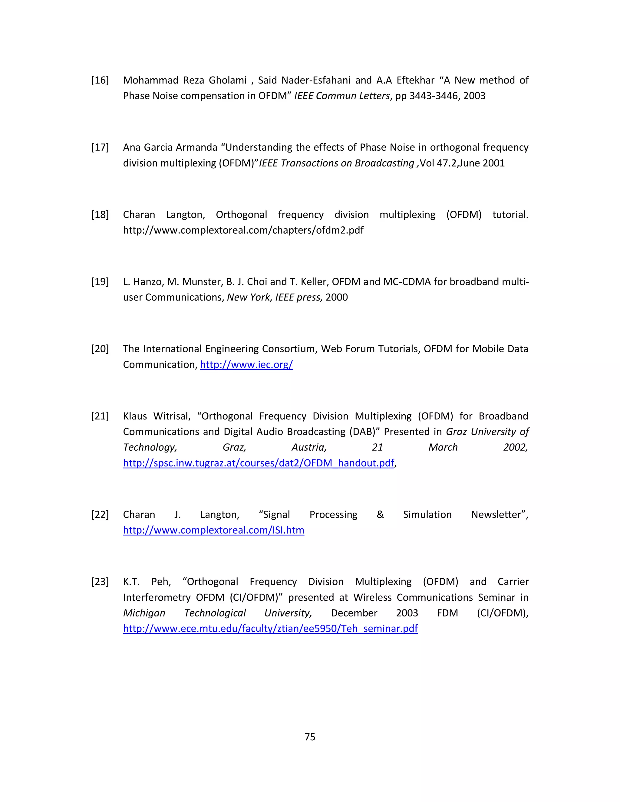 [16] Mohammad Reza Gholami , Said Nader-Esfahani and A.A Eftekhar “A New method of 
Phase Noise compensation in OFDM” IEEE Commun Letters, pp 3443-3446, 2003 
[17] Ana Garcia Armanda “Understanding the effects of Phase Noise in orthogonal frequency 
division multiplexing (OFDM)”IEEE Transactions on Broadcasting ,Vol 47.2,June 2001 
[18] Charan Langton, Orthogonal frequency division multiplexing (OFDM) tutorial. 
http://www.complextoreal.com/chapters/ofdm2.pdf 
[19] L. Hanzo, M. Munster, B. J. Choi and T. Keller, OFDM and MC-CDMA for broadband multi-user 
Communications, New York, IEEE press, 2000 
[20] The International Engineering Consortium, Web Forum Tutorials, OFDM for Mobile Data 
7 5 
Communication, http://www.iec.org/ 
[21] Klaus Witrisal, “Orthogonal Frequency Division Multiplexing (OFDM) for Broadband 
Communications and Digital Audio Broadcasting (DAB)” Presented in Graz University of 
Technology, Graz, Austria, 21 March 2002, 
http://spsc.inw.tugraz.at/courses/dat2/OFDM_handout.pdf, 
[22] Charan J. Langton, “Signal Processing & Simulation Newsletter”, 
http://www.complextoreal.com/ISI.htm 
[23] K.T. Peh, “Orthogonal Frequency Division Multiplexing (OFDM) and Carrier 
Interferometry OFDM (CI/OFDM)” presented at Wireless Communications Seminar in 
Michigan Technological University, December 2003 FDM (CI/OFDM), 
http://www.ece.mtu.edu/faculty/ztian/ee5950/Teh_seminar.pdf 
 