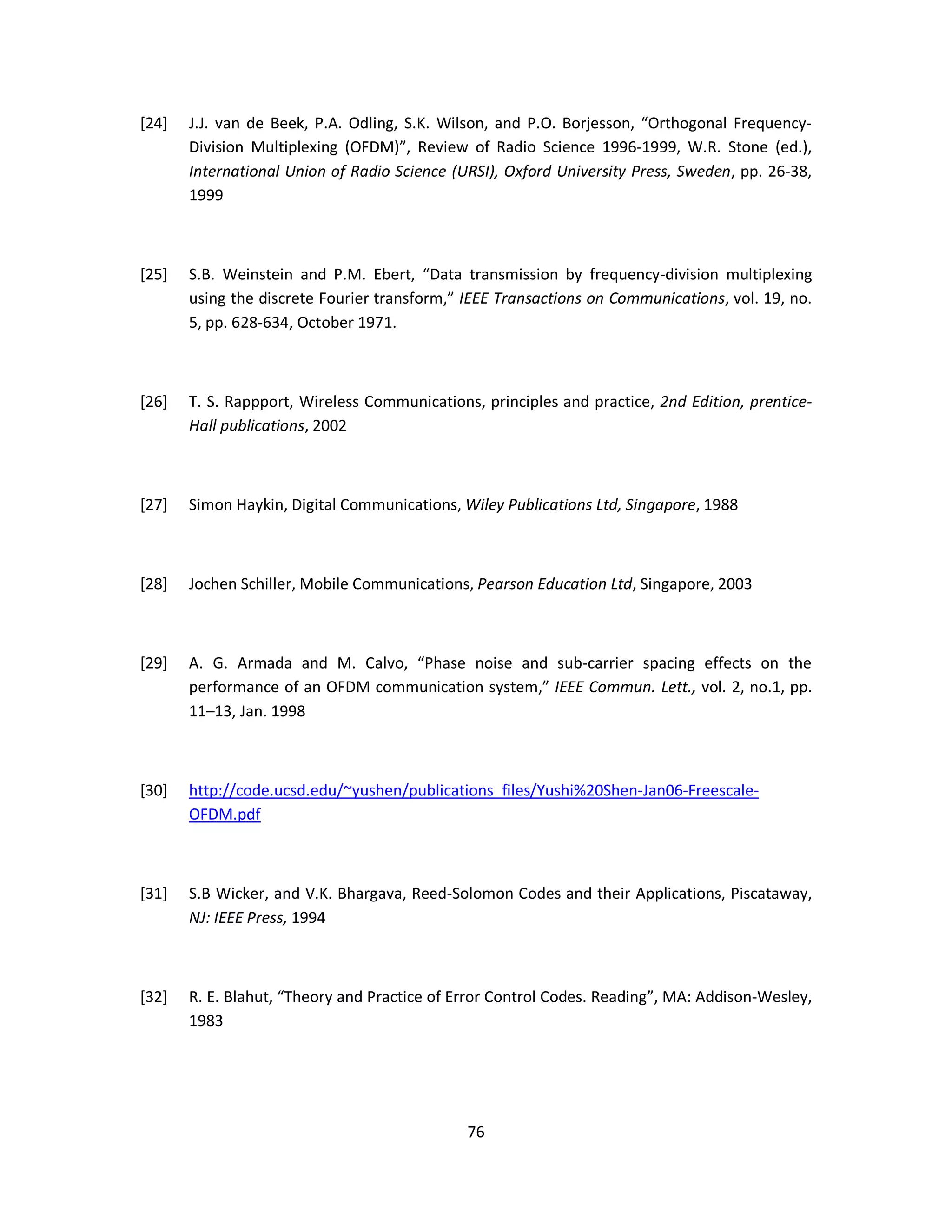 [24] J.J. van de Beek, P.A. Odling, S.K. Wilson, and P.O. Borjesson, “Orthogonal Frequency- 
Division Multiplexing (OFDM)”, Review of Radio Science 1996-1999, W.R. Stone (ed.), 
International Union of Radio Science (URSI), Oxford University Press, Sweden, pp. 26-38, 
1999 
[25] S.B. Weinstein and P.M. Ebert, “Data transmission by frequency-division multiplexing 
using the discrete Fourier transform,” IEEE Transactions on Communications, vol. 19, no. 
5, pp. 628-634, October 1971. 
[26] T. S. Rappport, Wireless Communications, principles and practice, 2nd Edition, prentice- 
7 6 
Hall publications, 2002 
[27] Simon Haykin, Digital Communications, Wiley Publications Ltd, Singapore, 1988 
[28] Jochen Schiller, Mobile Communications, Pearson Education Ltd, Singapore, 2003 
[29] A. G. Armada and M. Calvo, “Phase noise and sub-carrier spacing effects on the 
performance of an OFDM communication system,” IEEE Commun. Lett., vol. 2, no.1, pp. 
11–13, Jan. 1998 
[30] http://code.ucsd.edu/~yushen/publications_files/Yushi%20Shen-Jan06-Freescale- 
OFDM.pdf 
[31] S.B Wicker, and V.K. Bhargava, Reed-Solomon Codes and their Applications, Piscataway, 
NJ: IEEE Press, 1994 
[32] R. E. Blahut, “Theory and Practice of Error Control Codes. Reading”, MA: Addison-Wesley, 
1983 
 