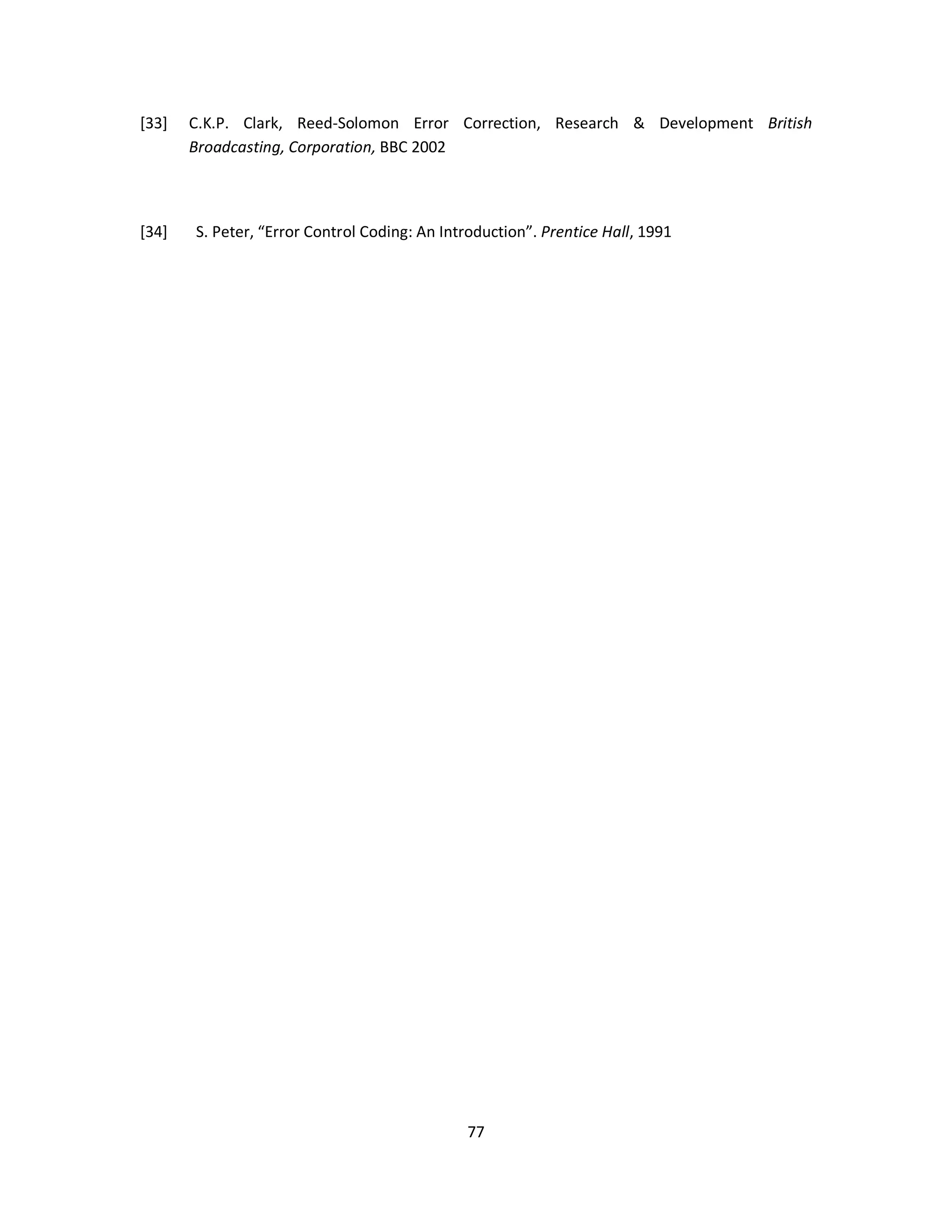 [33] C.K.P. Clark, Reed-Solomon Error Correction, Research & Development British 
7 7 
Broadcasting, Corporation, BBC 2002 
[34] S. Peter, “Error Control Coding: An Introduction”. Prentice Hall, 1991 
