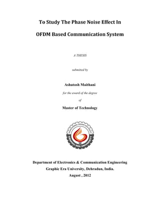 To Study The Phase Noise Effect In 
OFDM Based Communication System 
A THESIS 
submitted by 
Ashutosh Maithani 
for the award of the degree 
of 
Master of Technology 
Department of Electronics & Communication Engineering 
Graphic Era University, Dehradun, India. 
August , 2012 
 