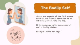 The Bodily Self
These are aspects of the Self where
entities are clearly described as an
intimate part of who we are.
It is concerned with awareness of
one’s bodily states.
Example: arms and legs
 