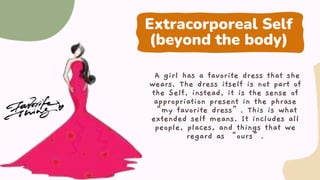 Extracorporeal Self
(beyond the body)
A girl has a favorite dress that she
wears. The dress itself is not part of
the Self, instead, it is the sense of
appropriation present in the phrase
“my favorite dress”. This is what
extended self means. It includes all
people, places, and things that we
regard as “ours”.
 