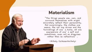 “The things people use, own, and
surround themselves with might
accurately reflect their personality.
Not surprisingly, the clothes one
wears, the car one drives and the
furnishings of one’s home, all are
expressions of one’s self and
sometimes, even act as disguises
rather than as reflections”.
-Mihaly Csikszentmihalyi
Materialism
 