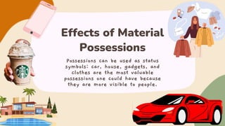 Effects of Material
Possessions
Possessions can be used as status
symbols: car, house, gadgets, and
clothes are the most valuable
possessions one could have because
they are more visible to people.
 