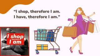 “I shop, therefore I am.
I have, therefore I am.”
 