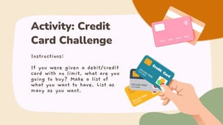 Instructions:
If you were given a debit/credit
card with no limit, what are you
going to buy? Make a list of
what you want to have. List as
many as you want.
Activity: Credit
Card Challenge
 