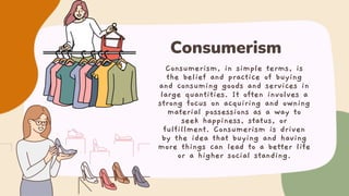 Consumerism, in simple terms, is
the belief and practice of buying
and consuming goods and services in
large quantities. It often involves a
strong focus on acquiring and owning
material possessions as a way to
seek happiness, status, or
fulfillment. Consumerism is driven
by the idea that buying and having
more things can lead to a better life
or a higher social standing.
Consumerism
 
