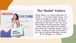 While there is no formal definition of
“budol,” in its most literal sense, it is
being persuaded by another person, to
buy an unneeded product. The budol
phenomenon has been on the rise since
the pandemic forced everyone indoors,
where there was little to do besides
daily tasks and household chores, and of
course, scrolling through social media,
as a way of feeling connected (Torres,
B. & Golingay, S., 2023).
The “Budol” Culture
 