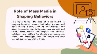 In simple terms, the role of mass media in
shaping behavior means that what we see and
hear in the media, such as TV, movies, and
advertisements, can influence how we act and
think. Mass media can impact our choices,
opinions, and actions by showing us examples,
ideas, and messages that can shape the way
we behave in our daily lives.
Role of Mass Media in
Shaping Behaviors
 