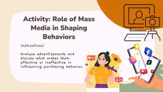 Instructions:
Analyze advertisements and
discuss what makes them
effective or ineffective in
influencing purchasing behavior.
Activity: Role of Mass
Media in Shaping
Behaviors
 