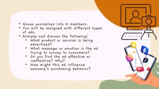 • Group yourselves into 4 members.
• You will be assigned with different types
of ads.
• Analyze and discuss the following:
• What product or service is being
advertised?
• What message or emotion is the ad
trying to convey to consumers?
• Do you find the ad effective or
ineffective? Why?
• How might this ad influence
someone's purchasing behavior?
 