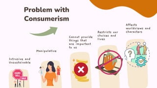 Intrusive and
Unsustainable
Manipulative
Cannot provide
things that
are important
to us
Restricts our
choices and
lives
Affects
worldviews and
characters
Problem with
Consumerism
 