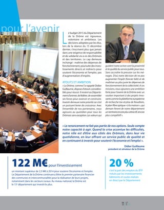 « Le renoncement ne fait pas partie de nos options. Seule compte
notre capacité à agir. Quand la crise accentue les difficultés,
notre rôle est d’être aux côtés des Drômois, dans leur vie
quotidienne, en leur offrant un service public de qualité et
en continuant à investir pour soutenir l’économie et l’emploi ».
Didier Guillaume
président et sénateur de la Drôme
pour l’avenir e budget 2015 du Département
de la Drôme est rigoureux,
volontaire et ambitieux. Les
décisions adoptées par les élus,
lors de la séance du 15 décembre
dernier, s’inscrivent plus que jamais
dans une exigence de responsabilité
et de solidarité vis à vis des Drômois
et des territoires. Le cap demeure
inchangé : maîtrise des dépenses de
fonctionnement, poursuite des inves-
tissements directs et indirects pour
soutenir l’économie et l’emploi, pas
d’augmentation d’impôts.
ATOUTS ET AMBITION
«LaDrôme,comme l’a rappelé Didier
Guillaume, disposed’atoutsconsidéra-
blespour réussir. Il revient au Départe-
mentd’animer,defédérer,derassembler
ses forces pour avancer et construire.
Investirdemeurenotreprioritécarc’est
un puissant levier de croissance. Avec
l’ensemble de nos partenaires, nous
agissons au quotidien pour tous les
Drômoissansexception.Lesvaleursqui
guident notre action sont la proximité
etlaqualitéduservicepublicpourtous.
Sans accroître la pression sur les mé-
nages. D’où notre décision de ne pas
augmenter l’impôt (foncier bâti) et de
maîtriser au plus juste les dépenses de
fonctionnementdelacollectivité.Aces
missions, nous ajoutons une ambition
fortepourl’avenirdelaDrômeavecun
soutien important à des projets inno-
vantscommelaplateformeeuropéenne
de recherche tox-écotox de Rovaltain,
leplanfibreoptique«àlamaison»,qui
demain feront de notre département
unterritoireencoreplusattractif,encore
plus compétitif ».
L
11 N°114
122 M€pour l’investissement
un montant supérieur de 2,5 M€ à 2014 pour soutenir l’économie et l’emploi.
Le Département de la Drôme continuera d’être le premier partenaire financier
des communes et intercommunalités pour la réalisation de leurs projets,
notamment dans les secteurs ruraux. Au niveau national, la Drôme est
le 15e département qui investit le plus.
20 %c’est la part des emplois du BTP
induits par les investissements
bâtiments et routes réalisés
en direct par le Département
 