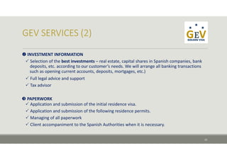  INVESTMENT INFORMATION
 Selection of the best investments – real estate, capital shares in Spanish companies, bank 
deposits, etc. according to our customer’s needs. We will arrange all banking transactions 
such as opening current accounts, deposits, mortgages, etc.)
 Full legal advice and support
 Tax advisor
 PAPERWORK
 Application and submission of the initial residence visa.
 Application and submission of the following residence permits.
 Managing of all paperwork
 Client accompaniment to the Spanish Authorities when it is necessary.
10
 