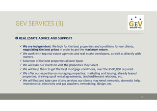  REAL ESTATE ADVICE AND SUPPORT
 We are independent. We look for the best properties and conditions for our clients, 
negotiating the best prices in order to get the maximum return.
 We work with top real estate agencies and real estate developers, as well as directly with
owners. 
 Selection of the best properties all over Spain
 We will take our clients to visit the properties they select
 We will help them to get the best mortgage conditions, over the €500,000 required.
 We offer our expertise on managing properties: marketing and leasing, already leased 
properties, drawing up of rental agreements, landlord/tenant relations, etc.
 We will find and take care of any services our clients may need: removals, domestic help, 
maintenance, electricity and gas suppliers, remodeling, design, etc.
11
 