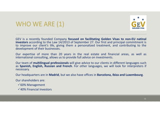 GEV is a recently founded Company focused on facilitating Golden Visas to non‐EU natinal
investors according to the Law 14/2013 of September 27. Our first and principal commitment is
to improve our client’s life, giving them a personalized treatment, and contributing to the
development of their businesses.
Our expertise of more than 20 years in the real estate and financial areas, as well as
international consulting, allows us to provide full advice on investments.
Our team of multilingual professionals will give advice to our clients in different languages such
as Spanish, English, Russian and French. For other languages, we will look for interpreters if
necessary.
Our headquarters are in Madrid, but we also have offices in Barcelona, Ibiza and Luxembourg.
Our shareholders are:
60% Management
40% Financial Investors
12
 