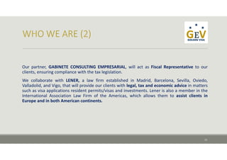 Our partner, GABINETE CONSULTING EMPRESARIAL, will act as Fiscal Representative to our
clients, ensuring compliance with the tax legislation.
We collaborate with LENER, a law firm established in Madrid, Barcelona, Sevilla, Oviedo,
Valladolid, and Vigo, that will provide our clients with legal, tax and economic advice in matters
such as visa applications resident permits/visas and investments. Lener is also a member in the
International Association Law Firm of the Americas, which allows them to assist clients in
Europe and in both American continents.
13
 