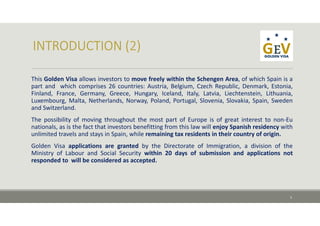 This Golden Visa allows investors to move freely within the Schengen Area, of which Spain is a
part and which comprises 26 countries: Austria, Belgium, Czech Republic, Denmark, Estonia,
Finland, France, Germany, Greece, Hungary, Iceland, Italy, Latvia, Liechtenstein, Lithuania,
Luxembourg, Malta, Netherlands, Norway, Poland, Portugal, Slovenia, Slovakia, Spain, Sweden
and Switzerland.
The possibility of moving throughout the most part of Europe is of great interest to non‐Eu
nationals, as is the fact that investors benefitting from this law will enjoy Spanish residency with
unlimited travels and stays in Spain, while remaining tax residents in their country of origin.
Golden Visa applications are granted by the Directorate of Immigration, a division of the
Ministry of Labour and Social Security within 20 days of submission and applications not
responded to will be considered as accepted.
3
 
