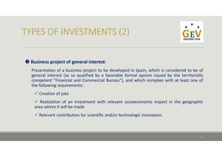  Business project of general interest:
Presentation of a business project to be developed in Spain, which is considered to be of
general interest (as so qualified by a favorable formal opnion issued by the territorially
competent “Financial and Commercial Bureau”), and which complies with at least one of
the following requirements:
 Creation of jobs
 Realization of an investment with relevant socioeconomic impact in the geographic
area where it will be made
 Relevant contribution for scientific and/or technologic innovation.
5
 