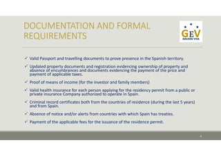  Valid Passport and travelling documents to prove presence in the Spanish territory.
 Updated property documents and registration evidencing ownership of property and    
absence of encumbrances and documents evidencing the payment of the price and  
payment of applicable taxes.
 Proof of means of income (for the investor and family members)
 Valid health insurance for each person applying for the residency permit from a public or 
private insurance Company authorized to operate in Spain.
 Criminal record certificates both from the countries of residence (during the last 5 years) 
and from Spain.
 Absence of notice and/or alerts from countries with which Spain has treaties.
 Payment of the applicable fees for the issuance of the residence permit.
8
 
