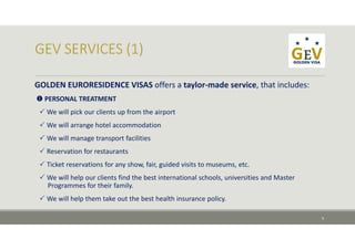 GOLDEN EURORESIDENCE VISAS offers a taylor‐made service, that includes:
 PERSONAL TREATMENT
 We will pick our clients up from the airport
 We will arrange hotel accommodation
 We will manage transport facilities
 Reservation for restaurants
 Ticket reservations for any show, fair, guided visits to museums, etc.
 We will help our clients find the best international schools, universities and Master 
Programmes for their family.
 We will help them take out the best health insurance policy.
9
 