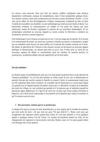 Là encore, nous pouvons faire une liste de raisons valables expliquant cette absence
(population vieillissante, manque de compétences), mais il faut comprendre quelque chose.
Les réseaux sociaux, dont nous connaissons tous les plus connus (Facebook, Twitter…) n’en
sont qu’au début de leur développement. Chaque communauté comprend de plus en plus
l’intérêt de rassembler ses membres via une technologie qui rend un accès facile et direct. Les
hiérarchies tombent, la communication est simple et l’on parle des choses qui nous
intéressent, autant de facteurs expliquant la réussite de ces nouvelles technologies. Et les
technologies entraînent au nouveau rapport au social, comme la télévision a entraîné ses
révolutions, positives comme négatives.
Une technologie n’est ni bonne ou mauvaise en soi, c’est son usage qui en décide. Et il revient
à la communauté de mettre sur pied une existence virtuelle qui prouve sa pertinence, auquel
cas ses membres iront trouver un autre hobby sur le marché des intérêts existant sur la toile.
De même, la spécificité de l’internet et des réseaux sociaux est de penser un nouveau rapport
politique et démocratique, où chacun peut dire ce qu’il veut. Il faut ainsi se saisir de ces
nouveaux espaces de débats et concertations pour les orienter de manière positive et
constructive, au-delà des débats souvent superficiels qu’ils font naître.
VIE DES HOMMES :
Le dernier aspect est probablement celui qui vise mon projet en premier lieu, et qui découle de
l’analyse précédente : la vie d’un être humain en milieu rural. Si nos vies se déterminent en
premier lieu par des cercles comme la famille ou encore l’école, la communauté rurale joue
un rôle important dans notre évolution. Je considère devoir beaucoup à ce cocon dans lequel
j’ai grandi et je m’inquiète parfois de petites choses qui s’y déroulent. Je pense là la désertion
du centre du village, au vote extrême qui grandit et à la jeunesse qui se radicalise quand les
personnes âgées dépérissent. Il s’agit là de récits de vie plus que d’une analyse formelle et
objective, car il faut savoir redescendre à un moment sur le plancher des vaches et assumer ce
qu’il se passe sous nos yeux.
 Des personnes voisines qui ne se parlent pas
A chaque fois que je reviens en terre douzillacoise, je suis surpris par le nombre de maisons
qui sont sortis de terre. « Et qui sont ces gens ? Et que font-ils ? ». Rares sont ceux qui
m’apportent des réponses claires quand bien même ils vont être destinés à vivre quelques
années à quelques mètres l’un de l’autre. Ce constat me paraîtrait naturel en ville, où les
changements de logement et mouvements sont plus fluides, mais où l’on peut quand même
voir émerger une vie de quartier.
 