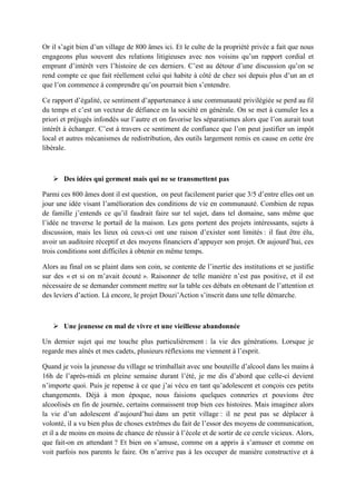 Or il s’agit bien d’un village de 800 âmes ici. Et le culte de la propriété privée a fait que nous
engageons plus souvent des relations litigieuses avec nos voisins qu’un rapport cordial et
emprunt d’intérêt vers l’histoire de ces derniers. C’est au détour d’une discussion qu’on se
rend compte ce que fait réellement celui qui habite à côté de chez soi depuis plus d’un an et
que l’on commence à comprendre qu’on pourrait bien s’entendre.
Ce rapport d’égalité, ce sentiment d’appartenance à une communauté privilégiée se perd au fil
du temps et c’est un vecteur de défiance en la société en générale. On se met à cumuler les a
priori et préjugés infondés sur l’autre et on favorise les séparatismes alors que l’on aurait tout
intérêt à échanger. C’est à travers ce sentiment de confiance que l’on peut justifier un impôt
local et autres mécanismes de redistribution, des outils largement remis en cause en cette ère
libérale.
 Des idées qui germent mais qui ne se transmettent pas
Parmi ces 800 âmes dont il est question, on peut facilement parier que 3/5 d’entre elles ont un
jour une idée visant l’amélioration des conditions de vie en communauté. Combien de repas
de famille j’entends ce qu’il faudrait faire sur tel sujet, dans tel domaine, sans même que
l’idée ne traverse le portail de la maison. Les gens portent des projets intéressants, sujets à
discussion, mais les lieux où ceux-ci ont une raison d’exister sont limités : il faut être élu,
avoir un auditoire réceptif et des moyens financiers d’appuyer son projet. Or aujourd’hui, ces
trois conditions sont difficiles à obtenir en même temps.
Alors au final on se plaint dans son coin, se contente de l’inertie des institutions et se justifie
sur des « et si on m’avait écouté ». Raisonner de telle manière n’est pas positive, et il est
nécessaire de se demander comment mettre sur la table ces débats en obtenant de l’attention et
des leviers d’action. Là encore, le projet Douzi’Action s’inscrit dans une telle démarche.
 Une jeunesse en mal de vivre et une vieillesse abandonnée
Un dernier sujet qui me touche plus particulièrement : la vie des générations. Lorsque je
regarde mes aînés et mes cadets, plusieurs réflexions me viennent à l’esprit.
Quand je vois la jeunesse du village se trimballait avec une bouteille d’alcool dans les mains à
16h de l’après-midi en pleine semaine durant l’été, je me dis d’abord que celle-ci devient
n’importe quoi. Puis je repense à ce que j’ai vécu en tant qu’adolescent et conçois ces petits
changements. Déjà à mon époque, nous faisions quelques conneries et pouvions être
alcoolisés en fin de journée, certains connaissent trop bien ces histoires. Mais imaginez alors
la vie d’un adolescent d’aujourd’hui dans un petit village : il ne peut pas se déplacer à
volonté, il a vu bien plus de choses extrêmes du fait de l’essor des moyens de communication,
et il a de moins en moins de chance de réussir à l’école et de sortir de ce cercle vicieux. Alors,
que fait-on en attendant ? Et bien on s’amuse, comme on a appris à s’amuser et comme on
voit parfois nos parents le faire. On n’arrive pas à les occuper de manière constructive et à
 