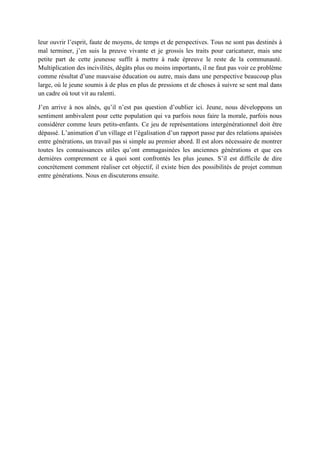 leur ouvrir l’esprit, faute de moyens, de temps et de perspectives. Tous ne sont pas destinés à
mal terminer, j’en suis la preuve vivante et je grossis les traits pour caricaturer, mais une
petite part de cette jeunesse suffit à mettre à rude épreuve le reste de la communauté.
Multiplication des incivilités, dégâts plus ou moins importants, il ne faut pas voir ce problème
comme résultat d’une mauvaise éducation ou autre, mais dans une perspective beaucoup plus
large, où le jeune soumis à de plus en plus de pressions et de choses à suivre se sent mal dans
un cadre où tout vit au ralenti.
J’en arrive à nos aînés, qu’il n’est pas question d’oublier ici. Jeune, nous développons un
sentiment ambivalent pour cette population qui va parfois nous faire la morale, parfois nous
considérer comme leurs petits-enfants. Ce jeu de représentations intergénérationnel doit être
dépassé. L’animation d’un village et l’égalisation d’un rapport passe par des relations apaisées
entre générations, un travail pas si simple au premier abord. Il est alors nécessaire de montrer
toutes les connaissances utiles qu’ont emmagasinées les anciennes générations et que ces
dernières comprennent ce à quoi sont confrontés les plus jeunes. S’il est difficile de dire
concrètement comment réaliser cet objectif, il existe bien des possibilités de projet commun
entre générations. Nous en discuterons ensuite.
 
