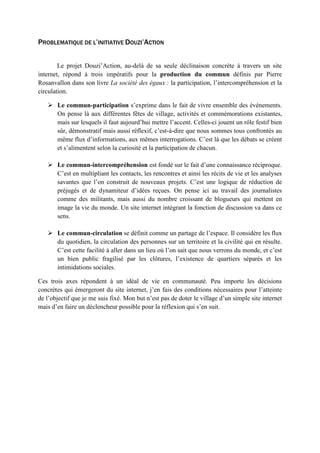 PROBLEMATIQUE DE L’INITIATIVE DOUZI’ACTION
Le projet Douzi’Action, au-delà de sa seule déclinaison concrète à travers un site
internet, répond à trois impératifs pour la production du commun définis par Pierre
Rosanvallon dans son livre La société des égaux : la participation, l’intercompréhension et la
circulation.
 Le commun-participation s’exprime dans le fait de vivre ensemble des événements.
On pense là aux différentes fêtes de village, activités et commémorations existantes,
mais sur lesquels il faut aujourd’hui mettre l’accent. Celles-ci jouent un rôle festif bien
sûr, démonstratif mais aussi réflexif, c’est-à-dire que nous sommes tous confrontés au
même flux d’informations, aux mêmes interrogations. C’est là que les débats se créent
et s’alimentent selon la curiosité et la participation de chacun.
 Le commun-intercompréhension est fondé sur le fait d’une connaissance réciproque.
C’est en multipliant les contacts, les rencontres et ainsi les récits de vie et les analyses
savantes que l’on construit de nouveaux projets. C’est une logique de réduction de
préjugés et de dynamiteur d’idées reçues. On pense ici au travail des journalistes
comme des militants, mais aussi du nombre croissant de blogueurs qui mettent en
image la vie du monde. Un site internet intégrant la fonction de discussion va dans ce
sens.
 Le commun-circulation se définit comme un partage de l’espace. Il considère les flux
du quotidien, la circulation des personnes sur un territoire et la civilité qui en résulte.
C’est cette facilité à aller dans un lieu où l’on sait que nous verrons du monde, et c’est
un bien public fragilisé par les clôtures, l’existence de quartiers séparés et les
intimidations sociales.
Ces trois axes répondent à un idéal de vie en communauté. Peu importe les décisions
concrètes qui émergeront du site internet, j’en fais des conditions nécessaires pour l’atteinte
de l’objectif que je me suis fixé. Mon but n’est pas de doter le village d’un simple site internet
mais d’en faire un déclencheur possible pour la réflexion qui s’en suit.
 
