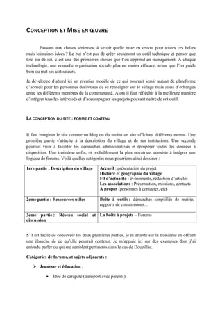 CONCEPTION ET MISE EN ŒUVRE
Passons aux choses sérieuses, à savoir quelle mise en œuvre pour toutes ces belles
mais lointaines idées ? Le but n’est pas de créer seulement un outil technique et penser que
tout ira de soi, c’est une des premières choses que l’on apprend en management. A chaque
technologie, une nouvelle organisation sociale plus ou moins efficace, selon que l’on guide
bien ou mal ses utilisateurs.
Je développe d’abord ici un premier modèle de ce qui pourrait servir autant de plateforme
d’accueil pour les personnes désireuses de se renseigner sur le village mais aussi d’échanges
entre les différents membres de la communauté. Alors il faut réfléchir à la meilleure manière
d’intégrer tous les intéressés et d’accompagner les projets pouvant naître de cet outil.
LA CONCEPTION DU SITE : FORME ET CONTENU
Il faut imaginer le site comme un blog ou du moins un site affichant différents menus. Une
première partie s’attache à la description du village et de ses institutions. Une seconde
pourrait viser à faciliter les démarches administratives et récupérer toutes les données à
disposition. Une troisième enfin, et probablement la plus novatrice, consiste à intégrer une
logique de forums. Voilà quelles catégories nous pourrions ainsi dessiner :
1ere partie : Description du village Accueil : présentation du projet
Histoire et géographie du village
Fil d’actualité : événements, rédaction d’articles
Les associations : Présentation, missions, contacts
A propos (personnes à contacter, etc)
2eme partie : Ressources utiles Boîte à outils : démarches simplifiés de mairie,
rapports de commissions…
3eme partie : Réseau social et
discussion
La boîte à projets – Forums
S’il est facile de concevoir les deux premières parties, je m’attarde sur la troisième en offrant
une ébauche de ce qu’elle pourrait contenir. Je m’appuie ici sur des exemples dont j’ai
entendu parler ou qui me semblent pertinents dans le cas de Douzillac.
Catégories de forums, et sujets adjacents :
 Jeunesse et éducation :
• Idée de carapate (transport avec parents)
 