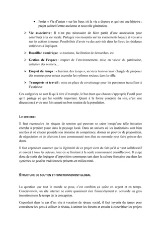 • Projet « Vie d’antan » sur les lieux où la vie a disparu et qui ont une histoire :
projet collectif entre ancienne et nouvelle génération.
 Vie associative : Il n’est pas nécessaire de faire partie d’une association pour
contribuer à la vie locale. Partagez vos ressentis sur les événements locaux et vos avis
sur les actions à mener. Possibilités d’avoir vu des activités dans les lieux de résidence
antérieurs à dupliquer.
 Douzillac numérique : e-tourisme, facilitation de démarches, etc
 Gestion de l’espace : respect de l’environnement, mise en valeur du patrimoine,
entretien des sentiers…
 Emploi du temps : « bureaux des temps », services transversaux chargés de proposer
des mesures pour mieux accorder les rythmes sociaux dans la ville.
 Transports et travail : mise en place de covoiturage pour les personnes travaillant à
l’extérieur
Ces catégories ne sont là qu’à titre d’exemple, le but étant que chacun s’approprie l’outil pour
qu’il partage ce qui lui semble important. Quant à la forme concrète du site, c’est une
discussion à avoir une fois assuré un bon soutien de la population.
Le contenu :
Il faut reconnaître les risques de tension qui peuvent se créer lorsqu’une telle initiative
cherche à prendre place dans le paysage local. Dans un univers où les institutions sont bien
ancrées et où chacun possède son domaine de compétence, donner un pouvoir de proposition,
de négociation et de décision à une communauté non élue ou nommée peut faire grincer des
dents.
Il faut cependant assumer que la légitimité de ce projet vient du fait qu’il se veut collaboratif
et ouvert à tous les acteurs, tout en se limitant à la seule communauté douzillacoise. Il exige
donc de sortir des logiques d’opposition communes tant dans la culture française que dans les
systèmes de gestion traditionnels présents en milieu rural.
STRUCTURE DE SOUTIEN ET FONCTIONNEMENT GLOBAL
La question que tout le monde se pose, c’est combien ça coûte en argent et en temps.
Concrètement, un site internet ne coûte quasiment rien financièrement et demande un gros
investissement le temps de la conception.
Cependant dans le cas d’un site à vocation de réseau social, il faut investir du temps pour
convaincre les gens à utiliser le réseau, à animer les forums et ensuite à concrétiser les projets
 