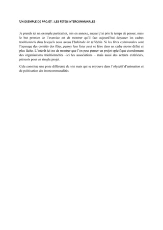 UN EXEMPLE DE PROJET : LES FETES INTERCOMMUNALES
Je prends ici un exemple particulier, mis en annexe, auquel j’ai pris le temps de penser, mais
le but premier de l’exercice est de montrer qu’il faut aujourd’hui dépasser les cadres
traditionnels dans lesquels nous avons l’habitude de réfléchir. Si les fêtes communales sont
l’apanage des comités des fêtes, penser leur futur peut se faire dans un cadre moins défini et
plus lâche. L’intérêt ici est de montrer que l’on peut penser un projet spécifique coordonnant
des organisations traditionnelles –ici les associations – mais aussi des acteurs extérieurs,
présents pour un simple projet.
Cela constitue une piste différente du site mais qui se retrouve dans l’objectif d’animation et
de politisation des intercommunalités.
 