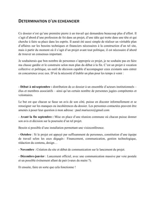 DETERMINATION D’UN ECHEANCIER
Ce dossier n’est qu’une première pierre à un travail qui demandera beaucoup plus d’effort. Il
s’agit d’abord d’une profession de foi dans un projet, d’une idée qui trotte dans une tête et qui
cherche à faire sa place dans les esprits. Il aurait été aussi simple de réaliser un véritable plan
d’affaires sur les besoins techniques et financiers nécessaires à la construction d’un tel site,
mais à partir du moment où il s’agit d’un projet avant tout politique, il est nécessaire d’abord
de trouver un consensus important.
Je souhaiterais que bon nombre de personnes s’approprie ce projet, je ne souhaite pas en faire
ma chasse gardée et le construire selon mon plan du début à la fin. C’est un projet à vocation
collective et politique, un outil de décision capable d’accompagner ceux existants sans entrer
en concurrence avec eux. D’où la nécessité d’établir un plan pour les temps à venir :
- Début à mi-septembre : distribution de ce dossier à un ensemble d’acteurs institutionnels –
élus et membres associatifs – ainsi qu’un certain nombre de personnes jugées compétentes et
volontaires.
Le but est que chacun se fasse un avis de son côté, puisse en discuter informellement et se
renseigner sur les manques ou incohérences du dossier. Les personnes contactées peuvent être
amenés à poser leur question à mon adresse : paul.mariuzzo@gmail.com
- Avant la fin septembre : Mise en place d’une réunion commune où chacun puisse donner
son avis et décision sur la poursuite d’un tel projet.
Besoin si possible d’une installation permettant une visioconférence.
- Octobre : Si le projet est appuyé par suffisamment de personnes, constitution d’une équipe
de travail selon les axes dégagés : Financement, communication, gestion technologique,
rédaction du contenu, design…
- Novembre : Création du site et début de communication sur le lancement du projet.
- Décembre-janvier : Lancement officiel, avec une communication massive par voie postale
et un possible événement allant de pair (vœux du maire ?).
Et ensuite, faire en sorte que cela fonctionne !
 