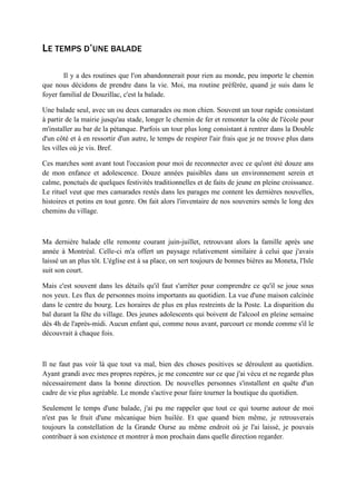 LE TEMPS D’UNE BALADE
Il y a des routines que l'on abandonnerait pour rien au monde, peu importe le chemin
que nous décidons de prendre dans la vie. Moi, ma routine préférée, quand je suis dans le
foyer familial de Douzillac, c'est la balade.
Une balade seul, avec un ou deux camarades ou mon chien. Souvent un tour rapide consistant
à partir de la mairie jusqu'au stade, longer le chemin de fer et remonter la côte de l'école pour
m'installer au bar de la pétanque. Parfois un tour plus long consistant à rentrer dans la Double
d'un côté et à en ressortir d'un autre, le temps de respirer l'air frais que je ne trouve plus dans
les villes où je vis. Bref.
Ces marches sont avant tout l'occasion pour moi de reconnecter avec ce qu'ont été douze ans
de mon enfance et adolescence. Douze années paisibles dans un environnement serein et
calme, ponctués de quelques festivités traditionnelles et de faits de jeune en pleine croissance.
Le rituel veut que mes camarades restés dans les parages me content les dernières nouvelles,
histoires et potins en tout genre. On fait alors l'inventaire de nos souvenirs semés le long des
chemins du village.
Ma dernière balade elle remonte courant juin-juillet, retrouvant alors la famille après une
année à Montréal. Celle-ci m'a offert un paysage relativement similaire à celui que j'avais
laissé un an plus tôt. L'église est à sa place, on sert toujours de bonnes bières au Moneta, l'Isle
suit son court.
Mais c'est souvent dans les détails qu'il faut s'arrêter pour comprendre ce qu'il se joue sous
nos yeux. Les flux de personnes moins importants au quotidien. La vue d'une maison calcinée
dans le centre du bourg. Les horaires de plus en plus restreints de la Poste. La disparition du
bal durant la fête du village. Des jeunes adolescents qui boivent de l'alcool en pleine semaine
dès 4h de l'après-midi. Aucun enfant qui, comme nous avant, parcourt ce monde comme s'il le
découvrait à chaque fois.
Il ne faut pas voir là que tout va mal, bien des choses positives se déroulent au quotidien.
Ayant grandi avec mes propres repères, je me concentre sur ce que j'ai vécu et ne regarde plus
nécessairement dans la bonne direction. De nouvelles personnes s'installent en quête d'un
cadre de vie plus agréable. Le monde s'active pour faire tourner la boutique du quotidien.
Seulement le temps d'une balade, j'ai pu me rappeler que tout ce qui tourne autour de moi
n'est pas le fruit d'une mécanique bien huilée. Et que quand bien même, je retrouverais
toujours la constellation de la Grande Ourse au même endroit où je l'ai laissé, je pouvais
contribuer à son existence et montrer à mon prochain dans quelle direction regarder.
 