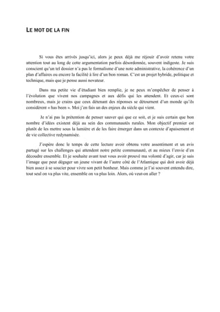 LE MOT DE LA FIN
Si vous êtes arrivés jusqu’ici, alors je peux déjà me réjouir d’avoir retenu votre
attention tout au long de cette argumentation parfois désordonnée, souvent indigeste. Je suis
conscient qu’un tel dossier n’a pas le formalisme d’une note administrative, la cohérence d’un
plan d’affaires ou encore la facilité à lire d’un bon roman. C’est un projet hybride, politique et
technique, mais que je pense aussi novateur.
Dans ma petite vie d’étudiant bien remplie, je ne peux m’empêcher de penser à
l’évolution que vivent nos campagnes et aux défis qui les attendent. Et ceux-ci sont
nombreux, mais je crains que ceux détenant des réponses se détournent d’un monde qu’ils
considèrent « has been ». Moi j’en fais un des enjeux du siècle qui vient.
Je n’ai pas la prétention de penser sauver qui que ce soit, et je suis certain que bon
nombre d’idées existent déjà au sein des communautés rurales. Mon objectif premier est
plutôt de les mettre sous la lumière et de les faire émerger dans un contexte d’apaisement et
de vie collective redynamisée.
J’espère donc le temps de cette lecture avoir obtenu votre assentiment et un avis
partagé sur les challenges qui attendent notre petite communauté, et au mieux l’envie d’en
découdre ensemble. Et je souhaite avant tout vous avoir prouvé ma volonté d’agir, car je sais
l’image que peut dégager un jeune vivant de l’autre côté de l’Atlantique qui doit avoir déjà
bien assez à se soucier pour vivre son petit bonheur. Mais comme je l’ai souvent entendu dire,
tout seul on va plus vite, ensemble on va plus loin. Alors, où veut-on aller ?
 