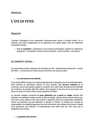 ANNEXES
L’ETE EN FETES
OBJECTIF
Favoriser l’émergence d’une coopération intercommunale durant la période festive, via la
réduction des coûts d’organisation et la stimulation d’un public élargi, entre les différentes
associations locales.
 Idée de coopétition : Coopération sur les moyens (sonorisation, matériel et expériences
de gestion) / Compétition amicale (concours sportifs / de feu d’artifice / animations).
LE CONSTAT ACTUEL :
Les associations locales organisant les festivités de l’été – généralement dénommés « Comité
des fêtes » - se retrouvent au fil des années confrontés à de nouveaux défis :
• Le renouvellement des effectifs :
Il est parfois difficile d’assurer la reprise progressive des associations par la nouvelle génération.
Cette dernière se décompose souvent en deux groupes : les nouveaux habitants de la
commune, souvent des jeunes couples en recherche d’un cadre idéal. Ils peuvent être intimidés
par l’existence de groupes déjà bien établis, dans lesquels ils ont peur de ne pas trouver leur
place, car issue d’un autre milieu ou tout simplement timides.
La seconde catégorie comprend la jeune génération qui a grandi au village, souvent très
attachée aux institutions locales comme la fête du village, mais qui doivent souvent partir pour
faire leurs armes ailleurs. C’est aussi parfois le jugement porté par la génération précédente,
encore aux manettes, qui peut désinciter ce groupe à s’investir : on attaque leur manque de
responsabilité, leur légèreté apparente face aux événements, des critiques récurrentes à l’égard
d’une génération peu habituée à l’investissement sans faille mais qui n’est autre que la
progéniture des anciens.
• La passation des pouvoirs :
 