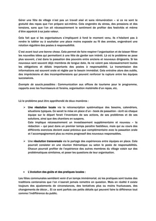 Gérer une fête de village n’est pas un travail aisé et sans rémunération – si ce ne sont la
gratuité des repas que l’on prépare soi-même. Cela engendre du stress, des pressions et des
tensions, sans que l’on ait nécessairement le sentiment de profiter des festivités et même
d’être apprécié à sa juste valeur.
Cela fait que si les organisateurs s’impliquent à fond le moment venu, ils n’hésitent pas à
rendre le tablier ou à souhaiter une place moins exposée au fil des années, engendrant une
rotation régulière des postes à responsabilité.
C’est avant tout une bonne chose. Cela permet de faire respirer l’organisation et de laisser filtrer
les nouvelles idées qui permettent à une fête de garder son intérêt. Là où le problème se pose
plus souvent, c’est dans la passation des pouvoirs entre anciens et nouveaux dirigeants. Si les
nouveaux sont souvent déjà membres de longue date, ils ne voient pas nécessairement toutes
les obligations et délais importants des postes à responsabilité. La transmission des
informations est souvent orale et réglée par le besoin immédiat. Cela entraîne alors des oublis,
des imprécisions et des incompréhensions qui peuvent renforcer la rupture entre les équipes
successives.
Exemple de soucis possibles : Communication aux offices de tourisme pour le programme,
rapports avec les fournisseurs et forains, organisation matérielle d’un repas, etc.
Là le problème peut être appréhendé de deux manières :
 Une résolution locale via la retranscription systématique des besoins, calendriers,
situations typiques. Ce serait la mise en place d’un « book de passation » écrit où chaque
équipe sur le départ ferait l’inventaire de ses actions, de ses problèmes et de ses
solutions, ainsi que des chantiers en suspens.
Cela implique nécessairement un investissement supplémentaire et nouveau – la
rédaction – qui peut dans un premier temps paraitre fastidieux, mais qui au cours des
différents exercices devient aussi précieux que complémentaire avec la passation orale
et l’accompagnement plus ou moins progressif des nouveaux responsables.
 Une résolution transversale via le partage des expériences entre équipes en place. Cela
pourrait consister en une réunion thématique ou selon le poste de responsabilités.
Chacun pourrait profiter de l’expérience des autres membres du village voisin sur des
problématiques similaires, et poser les questions de leur organisation.
• L’évolution des goûts et des pratiques locales :
Les fêtes communales semblent venir d’un temps immémorial, où les pratiques sont toutes des
traditions centenaires que l’on n’oserait jamais remettre en question. Mais en réalité il existe
toujours des ajustements de circonstances, des tentatives plus ou moins fructueuses, des
changements de décor… Et ce sont parfois ces petits détails qui peuvent faire la différence tout
comme l’indifférence du public.
 