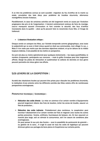A ce titre les problèmes connus se sont succédé : migration du feu d’artifice de la mairie au
stade, annulation des bals disco pour problème de troubles récurrents, alternance
montgolfière/lancée d’oiseaux.
Parallèlement, le cœur de certaines activités ont été largement remis en cause par l’évolution
progressive des prix et de l’organisation : il devient extrêmement onéreux de faire du manège,
ceux-ci manquent souvent d’innovation et font craindre la sécurité, des feux d’artifice
inconstants dans la qualité – alors qu’ils peuvent faire la renommée d’une fête, à l’image de
Vallereuil.
• L’absence d’évaluation critique :
Chaque année on compare les fêtes, sur l’échelle temporelle comme géographique, avec toute
la subjectivité qui va avec (c’était mieux quand on était aux commandes, mon village il a ça…).
Mais il n’en reste pas moins que des données objectives existent, et qu’en dehors de la météo
toujours indécise, il est possible de les mettre en perspective.
Ce suivi est plus ou moins opérationnel pour quelques événements – les repas quantifiables, le
nombre d’exposants, participants aux concours – mais la grille d’analyse peut être largement
affinée. Elargir les pistes de rétroaction et systématiser la collecte de données en tout genre
peuvent permettre de mieux gérer nos efforts.
LES LEVIERS DE LA COOPETITION :
Au-delà des résolutions locales qui peuvent être prises pour résoudre les problèmes énumérés,
la réalisation d’une entente entre les différents comités des fêtes voisins offre de nombreuses
perspectives avantageuses.
PERSPECTIVE TECHNIQUE / ÉCONOMIQUE :
 Réduction des coûts directs : La mise en commun d’un certain nombre d’équipements
pourrait largement réduire des frais de location, éviter les zones de trouble, assurer un
filet de protection…
 Réduction des coûts indirects : Probablement plus nombreux, la coopération peut
favoriser l’abaissement d’un certain nombre de frais et négocier avec toutes les autres
parties prenantes : forains, artificiers, fournisseurs de boisson, etc. En leur assurant un
marché plus large, soit on stimule la concurrence, soit l’on assure de conditions plus
avantageuses.
On peut penser là aux prix des forains – avec la possibilité de partenariat de gratuité –
ou gestion de la sono… Il s’agit là aussi de tous les coûts de logistique qui peuvent
diminuer grâce aux partages de bons plans et d’expérience sur certains points.
 