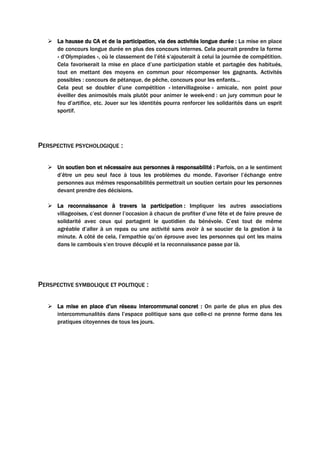  La hausse du CA et de la participation, via des activités longue durée : La mise en place
de concours longue durée en plus des concours internes. Cela pourrait prendre la forme
« d’Olympiades », où le classement de l’été s’ajouterait à celui la journée de compétition.
Cela favoriserait la mise en place d’une participation stable et partagée des habitués,
tout en mettant des moyens en commun pour récompenser les gagnants. Activités
possibles : concours de pétanque, de pêche, concours pour les enfants…
Cela peut se doubler d’une compétition « intervillageoise » amicale, non point pour
éveiller des animosités mais plutôt pour animer le week-end : un jury commun pour le
feu d’artifice, etc. Jouer sur les identités pourra renforcer les solidarités dans un esprit
sportif.
PERSPECTIVE PSYCHOLOGIQUE :
 Un soutien bon et nécessaire aux personnes à responsabilité : Parfois, on a le sentiment
d’être un peu seul face à tous les problèmes du monde. Favoriser l’échange entre
personnes aux mêmes responsabilités permettrait un soutien certain pour les personnes
devant prendre des décisions.
 La reconnaissance à travers la participation : Impliquer les autres associations
villageoises, c’est donner l’occasion à chacun de profiter d’une fête et de faire preuve de
solidarité avec ceux qui partagent le quotidien du bénévole. C’est tout de même
agréable d’aller à un repas ou une activité sans avoir à se soucier de la gestion à la
minute. A côté de cela, l’empathie qu’on éprouve avec les personnes qui ont les mains
dans le cambouis s’en trouve décuplé et la reconnaissance passe par là.
PERSPECTIVE SYMBOLIQUE ET POLITIQUE :
 La mise en place d’un réseau intercommunal concret : On parle de plus en plus des
intercommunalités dans l’espace politique sans que celle-ci ne prenne forme dans les
pratiques citoyennes de tous les jours.
 