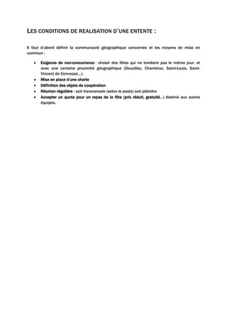 LES CONDITIONS DE REALISATION D’UNE ENTENTE :
Il faut d’abord définir la communauté géographique concernée et les moyens de mise en
commun :
• Exigence de non-concurrence : choisir des fêtes qui ne tombent pas le même jour, et
avec une certaine proximité géographique (Douzillac, Chantérac, Saint-Louis, Saint-
Vincent de Connezac…).
• Mise en place d’une charte
• Définition des objets de coopération
• Réunion régulière : soit transversale (selon le poste) soit plénière
• Accepter un quota pour un repas de la fête (prix réduit, gratuité…) destiné aux autres
équipes.
 