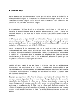 AVANT-PROPOS
La vie pourrait être cette succession de balades qui nous assure confort et sécurité, où la
nostalgie cache à nos yeux les changements qui s'opèrent avec le temps. Mais je ne suis pas
un homme de routines. Et pour vous le prouver, même si une bonne partie d'entre vous me
connaissent bien, une petite présentation s'impose.
Je m'appelle Paul, j'ai 22 ans. Je suis arrivé à Douzillac à l'âge de 5 ans en 1995, année où le
patriarche de la famille Raynaud prend en charge le bureau de poste du village. J'y ai donc fait
tout mon primaire et suis passé par le collège de Neuvic et le lycée Jay-de-Beaufort à
Périgueux.
A 17 ans, je quitte le foyer familial pour m'installer à Rennes, où je suis mon cursus
universitaire en sciences politiques. J'y reste trois années entrecoupées d'un stage de sept mois
passé en Inde dans le cadre de mes études. Enfin je pars à Montréal en août 2011 pour suivre
un diplôme en Management au sein de l'école HEC locale.
Autant l'avouer donc, je n'ai pas du passer plus d'un an cumulé au village au cours des cinq
dernières années. Par contre, je peux vous dire que le label "Douzillac" s'est exporté à travers
le monde et que bien des personnes connaissent son existence. Je voue un amour profond pour
la terre qui m'a vu grandir et pour les personnes qui ont partagé mon quotidien et m'ont
construit. Car si j'ai pris la clé des villes, je dois ma différence et souvent les qualités que l'on
me prête à la quiétude que j'ai partagé au milieu rural.
Aujourd'hui donc j'aspire à une vie pleine et diversifié, tant sur mes déplacements
géographiques que sur la nature de mes travaux. Ceux-ci peuvent autant consister en des
travaux de recherche, de l'enseignement, du journalisme ou encore des conseils à différentes
organisations. Une situation qui se distingue bien du commun des mortels à Douzillac, mais
pas totalement incompatible.
Le projet que je porte est celui d'une vie citoyenne renouvelée et dynamisée à l'aide des
nouveaux moyens disponibles. Il est je pense temps d'intégrer l'utilisation des nouvelles
technologies dans l'animation du village tout en valorisant la coordination physique sur le
terrain. Cela permettrait entre autres que des exilés comme moi puissent faire profiter de leur
expérience et compétences afin de faire vivre le village, mais également d'égaliser les
relations de concitoyens, qui s'ils sont bien présents sur le village connaissent une certaine
distance mentale avec les institutions en place. J'en détaillerai mon analyse dans les pages qui
suivent.
 