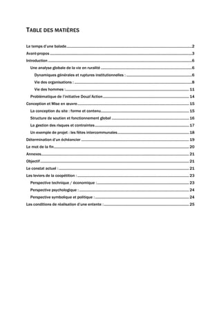 TABLE DES MATIÈRES
Le temps d’une balade................................................................................................................................2
Avant-propos .................................................................................................................................................3
Introduction...................................................................................................................................................6
Une analyse globale de la vie en ruralité .............................................................................................6
Dynamiques générales et ruptures institutionnelles : ...................................................................6
Vie des organisations : ........................................................................................................................8
Vie des hommes :..............................................................................................................................11
Problématique de l’initiative Douzi’Action........................................................................................14
Conception et Mise en œuvre..................................................................................................................15
La conception du site : forme et contenu..........................................................................................15
Structure de soutien et fonctionnement global ...............................................................................16
La gestion des risques et contraintes................................................................................................17
Un exemple de projet : les fêtes intercommunales.........................................................................18
Détermination d’un échéancier ..............................................................................................................19
Le mot de la fin..........................................................................................................................................20
Annexes.......................................................................................................................................................21
Objectif........................................................................................................................................................21
Le constat actuel :.....................................................................................................................................21
Les leviers de la coopétition :..................................................................................................................23
Perspective technique / économique :..............................................................................................23
Perspective psychologique : ................................................................................................................24
Perspective symbolique et politique :................................................................................................24
Les conditions de réalisation d’une entente :.......................................................................................25
 