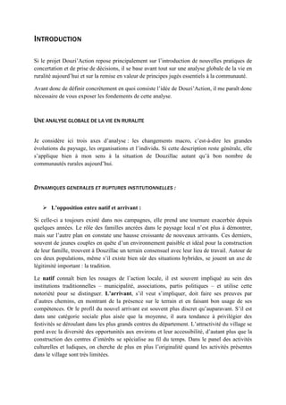 INTRODUCTION
Si le projet Douzi’Action repose principalement sur l’introduction de nouvelles pratiques de
concertation et de prise de décisions, il se base avant tout sur une analyse globale de la vie en
ruralité aujourd’hui et sur la remise en valeur de principes jugés essentiels à la communauté.
Avant donc de définir concrètement en quoi consiste l’idée de Douzi’Action, il me paraît donc
nécessaire de vous exposer les fondements de cette analyse.
UNE ANALYSE GLOBALE DE LA VIE EN RURALITE
Je considère ici trois axes d’analyse : les changements macro, c’est-à-dire les grandes
évolutions du paysage, les organisations et l’individu. Si cette description reste générale, elle
s’applique bien à mon sens à la situation de Douzillac autant qu’à bon nombre de
communautés rurales aujourd’hui.
DYNAMIQUES GENERALES ET RUPTURES INSTITUTIONNELLES :
 L’opposition entre natif et arrivant :
Si celle-ci a toujours existé dans nos campagnes, elle prend une tournure exacerbée depuis
quelques années. Le rôle des familles ancrées dans le paysage local n’est plus à démontrer,
mais sur l’autre plan on constate une hausse croissante de nouveaux arrivants. Ces derniers,
souvent de jeunes couples en quête d’un environnement paisible et idéal pour la construction
de leur famille, trouvent à Douzillac un terrain consensuel avec leur lieu de travail. Autour de
ces deux populations, même s’il existe bien sûr des situations hybrides, se jouent un axe de
légitimité important : la tradition.
Le natif connaît bien les rouages de l’action locale, il est souvent impliqué au sein des
institutions traditionnelles – municipalité, associations, partis politiques – et utilise cette
notoriété pour se distinguer. L’arrivant, s’il veut s’impliquer, doit faire ses preuves par
d’autres chemins, en montrant de la présence sur le terrain et en faisant bon usage de ses
compétences. Or le profil du nouvel arrivant est souvent plus discret qu’auparavant. S’il est
dans une catégorie sociale plus aisée que la moyenne, il aura tendance à privilégier des
festivités se déroulant dans les plus grands centres du département. L’attractivité du village se
perd avec la diversité des opportunités aux environs et leur accessibilité, d’autant plus que la
construction des centres d’intérêts se spécialise au fil du temps. Dans le panel des activités
culturelles et ludiques, on cherche de plus en plus l’originalité quand les activités présentes
dans le village sont très limitées.
 